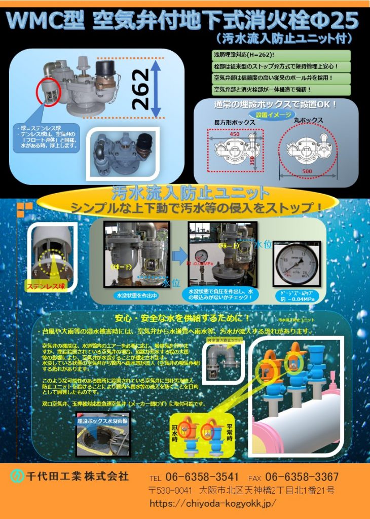 WMC型 空気弁付消火栓（汚水流入防止ユニット付）
浅層埋設対応製品（H＝262）！
栓部は従来のストップ弁方式で維持管理上安心！
空気弁部は、信頼度の高い従来のボール弁（発泡ウレタン）を採用！
空気弁部と消火栓部が一体構造で強靭！
大雨、津波等の想定外の水害の際、空気弁ボックス等が水没状態で配管に負圧作用が起きた場合、汚水が管内に侵入する恐れがありますが、本汚水流入防止ユニットが備わった製品では汚水の侵入を防止することが可能です。